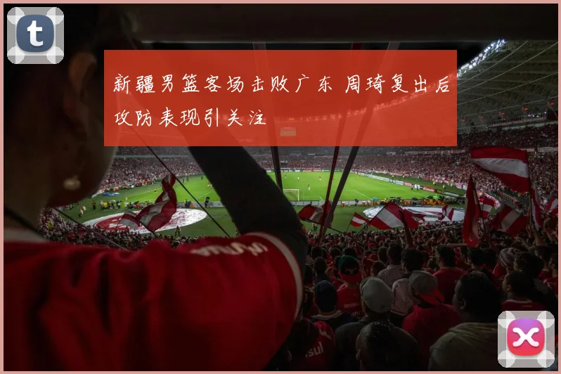 新疆男篮客场击败广东 周琦复出后攻防表现引关注