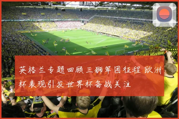 英格兰专题回顾三狮军团征程 欧洲杯表现引发世界杯备战关注