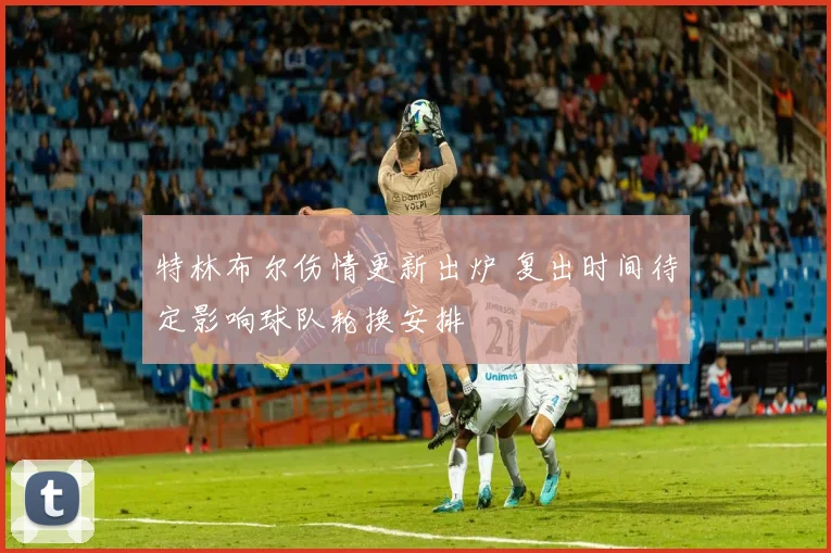 特林布尔伤情更新出炉 复出时间待定影响球队轮换安排