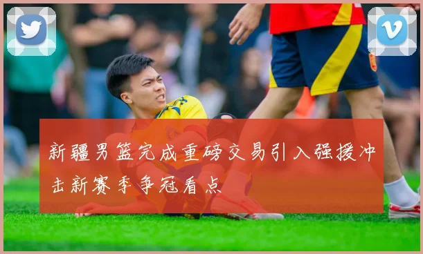 新疆男篮完成重磅交易引入强援冲击新赛季争冠看点