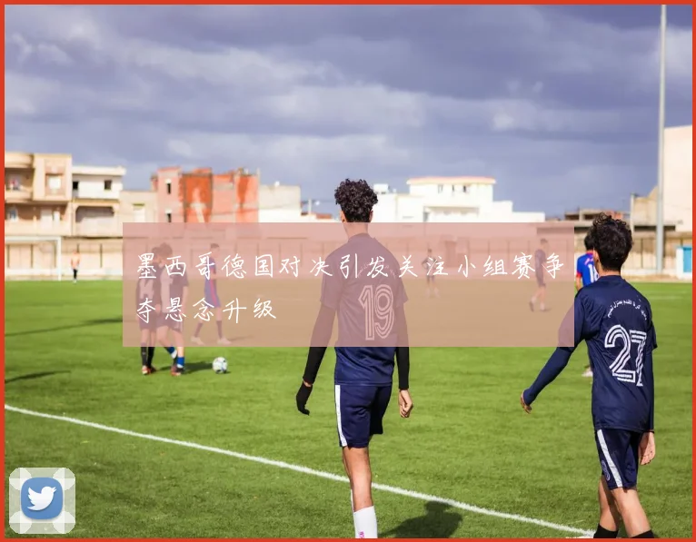 墨西哥德国对决引发关注小组赛争夺悬念升级