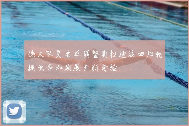 热火队员名单调整奥拉迪波回归轮换竞争加剧展开新考验