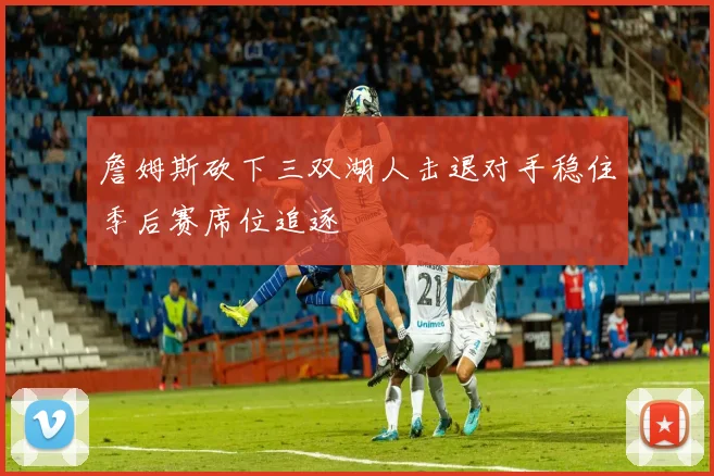 詹姆斯砍下三双湖人击退对手稳住季后赛席位追逐