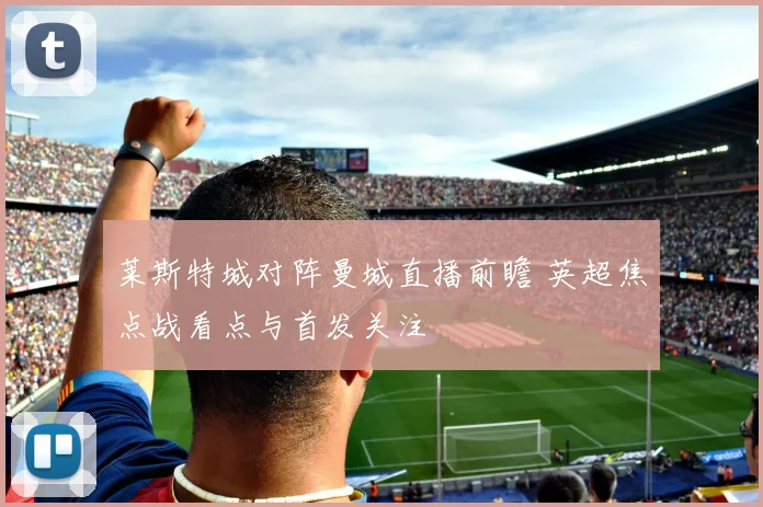 莱斯特城对阵曼城直播前瞻 英超焦点战看点与首发关注