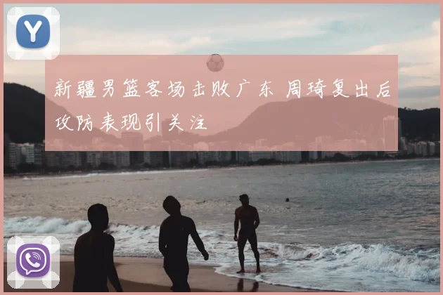 新疆男篮客场击败广东 周琦复出后攻防表现引关注