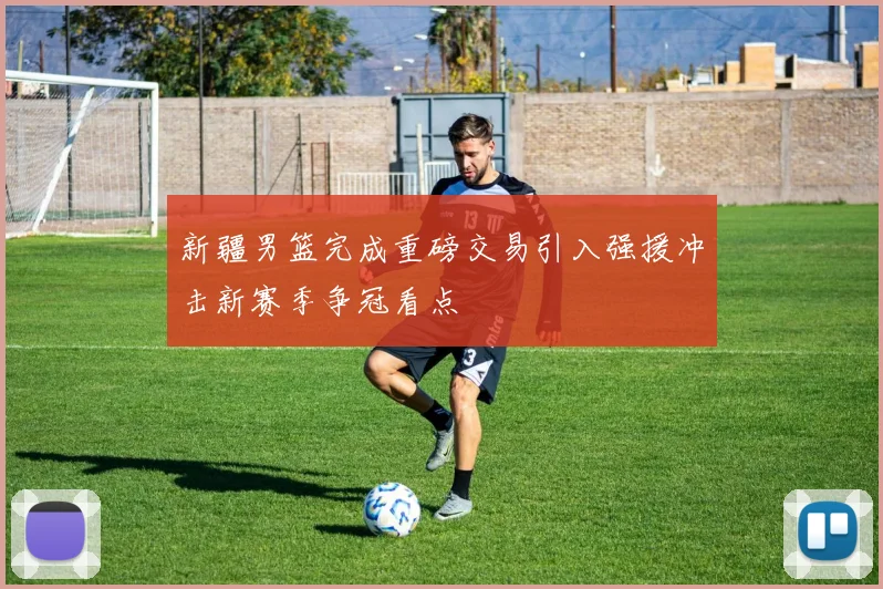新疆男篮完成重磅交易引入强援冲击新赛季争冠看点