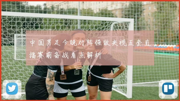 中国男足今晚对阵强敌央视五套直播赛前备战看点解析