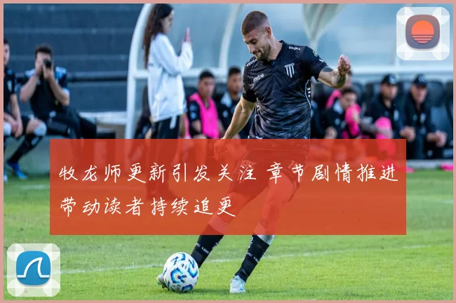 牧龙师更新引发关注 章节剧情推进带动读者持续追更