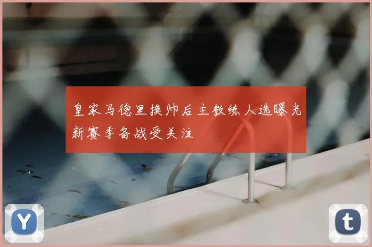 皇家马德里换帅后主教练人选曝光新赛季备战受关注